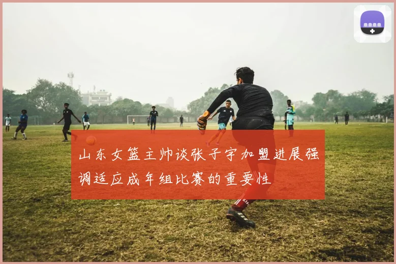 山东女篮主帅谈张子宇加盟进展强调适应成年组比赛的重要性