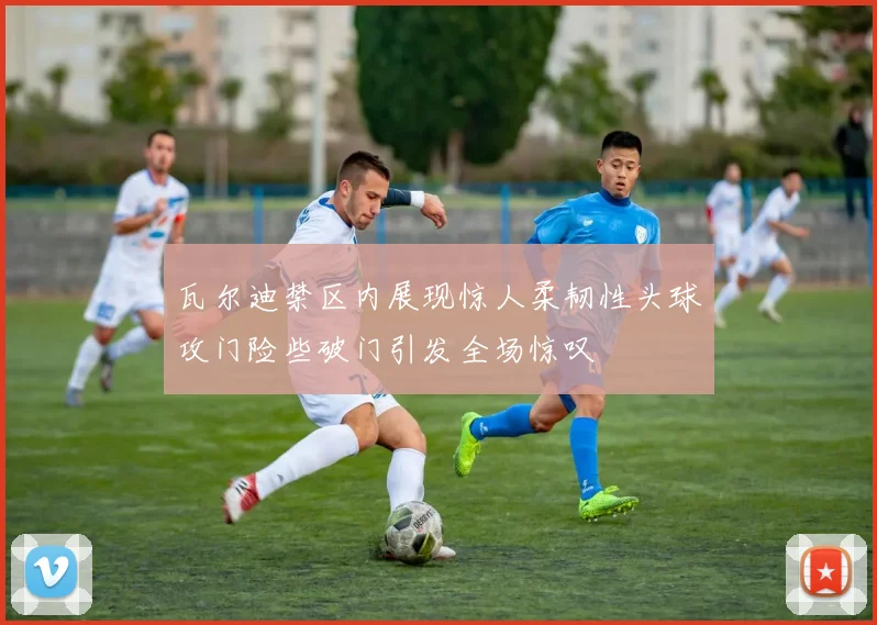 瓦尔迪禁区内展现惊人柔韧性头球攻门险些破门引发全场惊叹