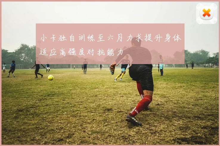 小卡独自训练至六月力求提升身体适应高强度对抗能力