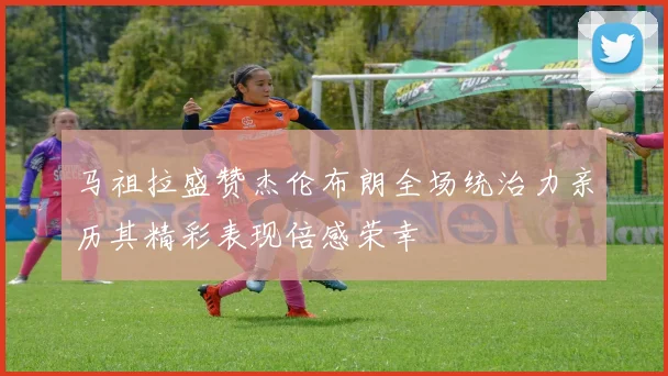 马祖拉盛赞杰伦布朗全场统治力亲历其精彩表现倍感荣幸