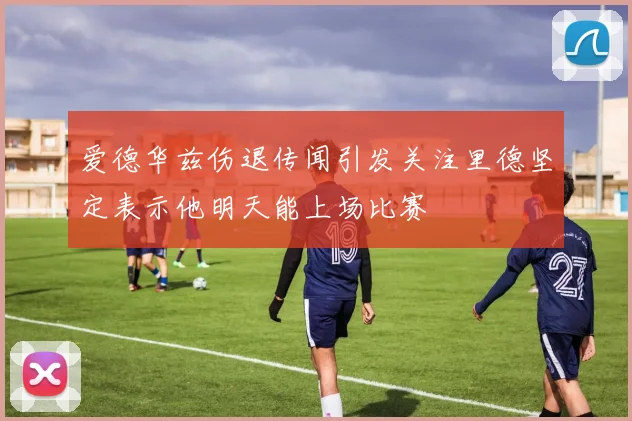 爱德华兹伤退传闻引发关注里德坚定表示他明天能上场比赛