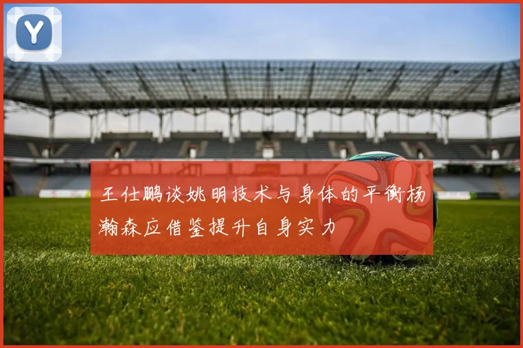 王仕鹏谈姚明技术与身体的平衡杨瀚森应借鉴提升自身实力