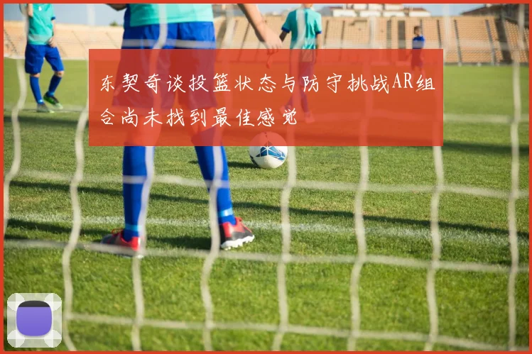 东契奇谈投篮状态与防守挑战AR组合尚未找到最佳感觉