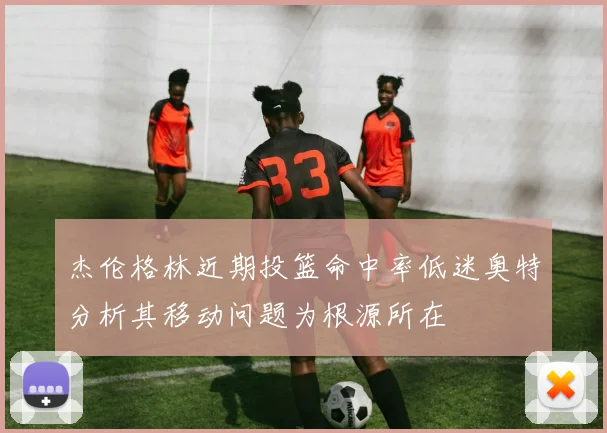 杰伦格林近期投篮命中率低迷奥特分析其移动问题为根源所在