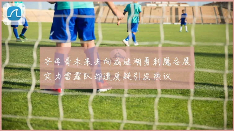 字母哥未来去向成谜湖勇刺魔各展实力雷霆队却遭质疑引发热议