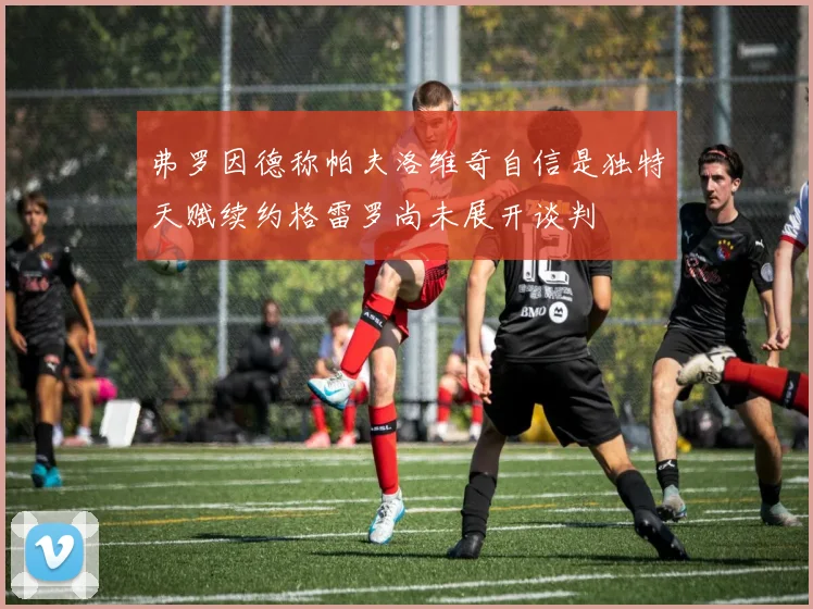 弗罗因德称帕夫洛维奇自信是独特天赋续约格雷罗尚未展开谈判