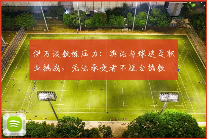 伊万谈教练压力：舆论与球迷是职业挑战，无法承受者不适合执教